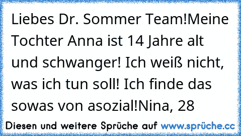 Liebes Dr. Sommer Team!
Meine Tochter Anna ist 14 Jahre alt und schwanger! Ich weiß nicht, was ich tun soll! Ich finde das sowas von asozial!
Nina, 28