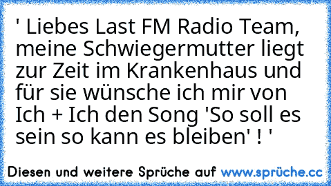 ' Liebes Last FM Radio Team, meine Schwiegermutter liegt zur Zeit im Krankenhaus und für sie wünsche ich mir von Ich + Ich den Song 'So soll es sein so kann es bleiben' ! '