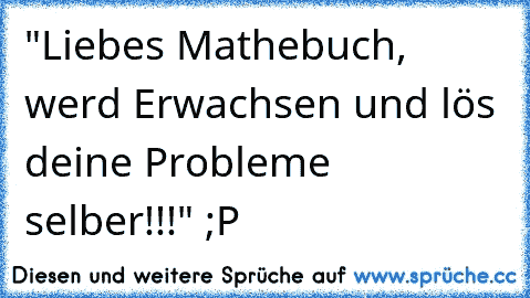 "Liebes Mathebuch, werd Erwachsen und lös deine Probleme selber!!!" ;P
