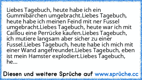 Liebes Tagebuch, heute habe ich ein Gummibärchen umgebracht.
Liebes Tagebuch, heute habe ich meinen Feind mit ner Fussel umgebracht.
Liebes Tagebuch, heute war ich mit Caillou eine Perrücke kaufen.
Liebes Tagebuch, ich mutiere langsam aber sicher zu einer Fussel.
Liebes Tagebuch, heute habe ich mich mit einer Wand angefreundet.
Liebes Tagebuch, eben ist mein Hamster explodiert.
Liebes Tagebuch,...