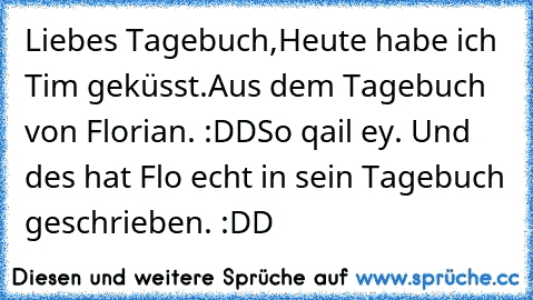 Liebes Tagebuch,
Heute habe ich Tim geküsst.
Aus dem Tagebuch von Florian. :DD
So qail ey. Und des hat Flo echt in sein Tagebuch geschrieben. :DD