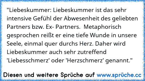 "Liebeskummer: Liebeskummer ist das sehr intensive Gefühl der Abwesenheit des geliebten Partners bzw. Ex- Partners.  Metaphorisch gesprochen reißt er eine tiefe Wunde in unsere Seele, einmal quer durchs Herz. Daher wird Liebeskummer auch sehr zutreffend 'Liebesschmerz' oder 'Herzschmerz' genannt."