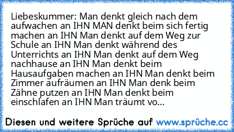 Liebeskummer:
° Man denkt gleich nach dem aufwachen an IHN
° MAN denkt beim sich fertig machen an IHN
° Man denkt auf dem Weg zur Schule an IHN
° Man denkt während des Unterrichts an IHN
° Man denkt auf dem Weg nachhause an IHN
° Man denkt beim Hausaufgaben machen an IHN
° Man denkt beim Zimmer aufräumen an IHN
° Man denk beim Zähne putzen an IHN
° Man denkt beim einschlafen an IHN
° Man träumt...