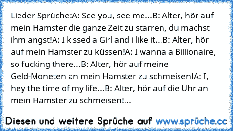 Lieder-Sprüche:
A: See you, see me...
B: Alter, hör auf mein Hamster die ganze Zeit zu starren, du machst ihm angst!
A: I kissed a Girl and i like it...
B: Alter, hör auf mein Hamster zu küssen!
A: I wanna a Billionaire, so fucking there...
B: Alter, hör auf meine Geld-Moneten an mein Hamster zu schmeisen!
A: I, hey the time of my life...
B: Alter, hör auf die Uhr an mein Hamster zu schmeisen!
...