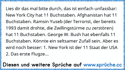 Lies dir das mal bitte durch, das ist einfach unfassbar: 
New York City hat 11 Buchstaben. 
Afghanistan hat 11 Buchstaben. 
Ramsin Yuseb (der Terrorist, der bereits 1993 damit drohte, die Zwillingstürme zu zerstören) hat 11 Buchstaben. 
George W. Bush hat ebenfalls 11 Buchstaben. 
Könnte ein seltsamer Zufall sein. Aber es wird noch besser: 
1. New York ist der 11 Staat der USA 
2. Das erste Flugze...