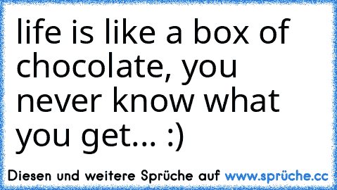 life is like a box of chocolate, you never know what you get... :)