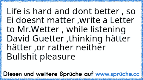 Life is hard and dont better , so Ei doesnt matter ,
write a Letter to Mr.Wetter , while listening David Guetter ,
thinking hätter hätter ,
or rather neither Bullshit pleasure