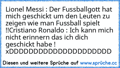 Lionel Messi : Der Fussballgott hat mich geschickt um den Leuten zu zeigen wie man Fussball spielt !!
Cristiano Ronaldo : Ich kann mich nicht erinnern das ich dich geschickt habe ! xDDDDDDDDDDDDDDDDDDDDD