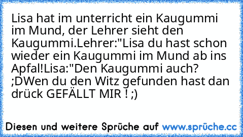 Lisa hat im unterricht ein Kaugummi im Mund, der Lehrer sieht den Kaugummi.
Lehrer:"Lisa du hast schon wieder ein Kaugummi im Mund ab ins Apfal!
Lisa:"Den Kaugummi auch? ;D
Wen du den Witz gefunden hast dan drück GEFÄLLT MIR ! ;)