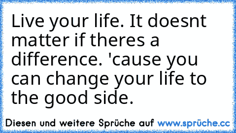 Live your life. It doesn´t matter if there´s a difference. 'cause you can change your life to the good side.