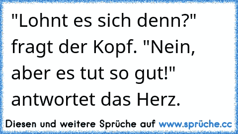 "Lohnt es sich denn?" fragt der Kopf. "Nein, aber es tut so gut!" antwortet das Herz.