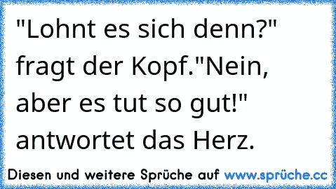 "Lohnt es sich denn?" fragt der Kopf.
"Nein, aber es tut so gut!" antwortet das Herz.