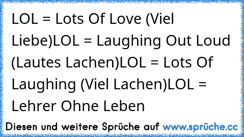 LOL = Lots Of Love (Viel Liebe)
LOL = Laughing Out Loud (Lautes Lachen)
LOL = Lots Of Laughing (Viel Lachen)
LOL = Lehrer Ohne Leben
