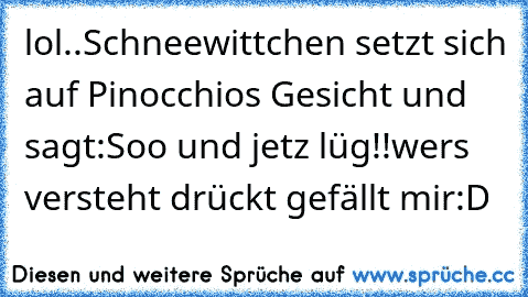 lol..
Schneewittchen setzt sich auf Pinocchios Gesicht und sagt
:Soo und jetz lüg!!
wers versteht drückt gefällt mir:D