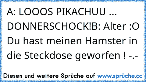 A: LOOOS PIKACHUU ... DONNERSCHOCK!
B: Alter :O Du hast meinen Hamster in die Steckdose geworfen ! -.-