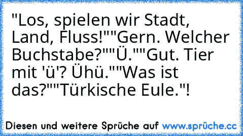 "Los, spielen wir Stadt, Land, Fluss!"
"Gern. Welcher Buchstabe?"
"Ü."
"Gut. Tier mit 'ü'? Ühü."
"Was ist das?"
"Türkische Eule."
!