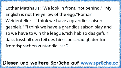 Lothar Matthäus: "We look in front, not behind." "My English is not the yellow of the egg."
Roman Weidenfeller: "I think we have a grandios saison gespielt." "i think we have a grandios saison play and so we have to win the league."
ich hab so das gefühl dass fussball den teil des hirns beschädigt, der für fremdsprachen zuständig ist :D