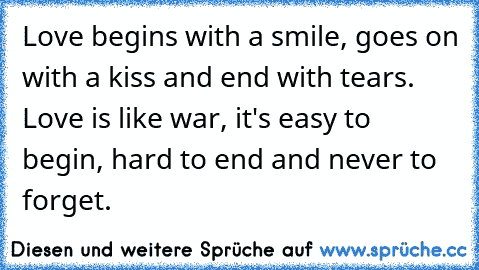 Love begins with a smile, goes on with a kiss and end with tears. Love is like war, it's easy to begin, hard to end and never to forget.