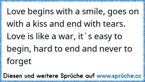 Love begins with a smile, goes on with a kiss and end with tears. Love is like a war, it`s easy to begin, hard to end and never to forget