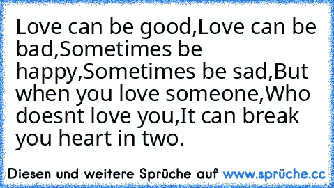 Love can be good,
Love can be bad,
Sometimes be happy,
Sometimes be sad,
But when you love someone,
Who doesnt love you,
It can break you heart in two. ♥