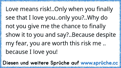 Love means risk!..Only when you finally see that I love you..only you?..Why do not you give me the chance to finally show it to you and say?..Because despite my fear, you are worth this risk me .. because I love you! 