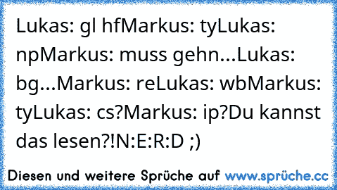 Lukas: gl hf
Markus: ty
Lukas: np
Markus: muss gehn...
Lukas: bg
...
Markus: re
Lukas: wb
Markus: ty
Lukas: cs?
Markus: ip?
Du kannst das lesen?!
N:E:R:D ;)