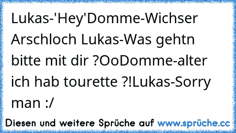 Lukas-'Hey'
Domme-Wichser Arschloch Lukas-Was gehtn bitte mit dir ?Oo
Domme-alter ich hab tourette ?!
Lukas-Sorry man :/