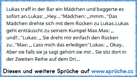 Lukas traff in der Bar ein Mädchen und baggerte es sofort an.
Lukas: ,,Hey...''
Mädchen: ,,mmm..''
Das Mädchen drehte sich mit dem Rücken zu Lukas.
Lukas geht enttäuscht zu seinem Kumpel Max.
Max: ,, und?..''
Lukas: ,, Sie dreht mir einfach den Rücken zu..''
Max: ,, Lass mich das erledigen''
Lukas: ,, Okay.. Aber sie falls sie ja sagt gehört sie mir.. Sie sitz dort in der Zweiten Reihe auf dem ...