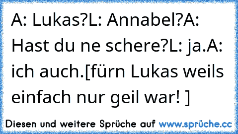 A: Lukas?
L: Annabel?
A: Hast du ne schere?
L: ja.
A: ich auch.
[fürn Lukas weils einfach nur geil war! ♥]