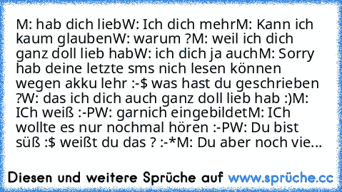 M: hab dich lieb
W: Ich dich mehr
M: Kann ich kaum glauben
W: warum ?
M: weil ich dich ganz doll lieb hab
W: ich dich ja auch
M: Sorry hab deine letzte sms nich lesen können wegen akku lehr :-$ was hast du geschrieben ?
W: das ich dich auch ganz doll lieb hab :)
M: ICh weiß :-P
W: garnich eingebildet
M: ICh wollte es nur nochmal hören :-P
W: Du bist süß :$ weißt du das ? :-*
M: Du aber noch vie...