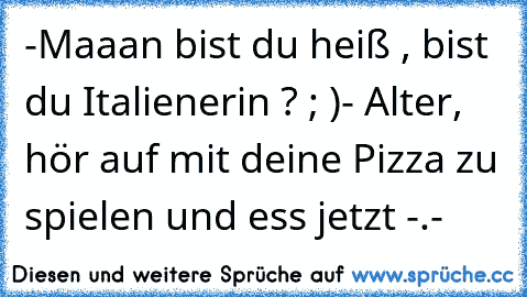 -Maaan bist du heiß , bist du Italienerin ? ; )
- Alter, hör auf mit deine Pizza zu spielen und ess jetzt -.-