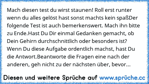 Mach diesen test du wirst staunen! Roll erst runter wenn du alles gelöst hast sonst machts kein spaß
Der folgende Test ist auch bemerkenswert. Mach ihn bitte zu Ende.
Hast Du Dir einmal Gedanken gemacht, ob Dein Gehirn durchschnittlich oder besonders ist? Wenn Du diese Aufgabe ordentlich machst, hast Du die Antwort.
Beantworte die Fragen eine nach der anderen, geh nicht zu der nächsten über, be...