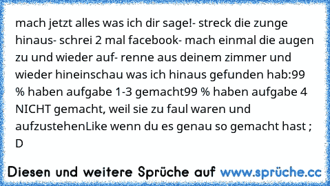 mach jetzt alles was ich dir sage!
- streck die zunge hinaus
- schrei 2 mal facebook
- mach einmal die augen zu und wieder auf
- renne aus deinem zimmer und wieder hinein
schau was ich hinaus gefunden hab:
99 % haben aufgabe 1-3 gemacht
99 % haben aufgabe 4 NICHT gemacht, weil sie zu faul waren und aufzustehen
Like wenn du es genau so gemacht hast ; D