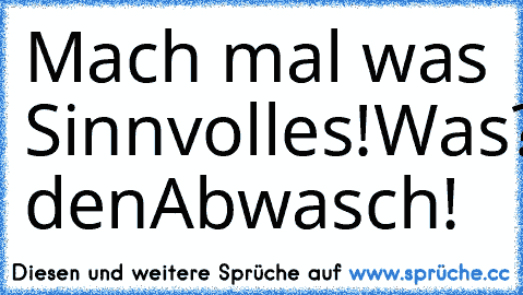 Mach mal was Sinnvolles!
Was?
Mach den
Abwasch!