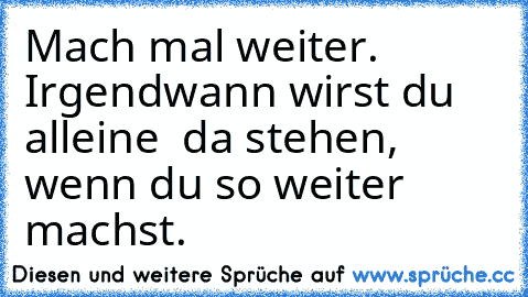 Mach mal weiter. Irgendwann wirst du alleine  da stehen,  wenn du so weiter machst.