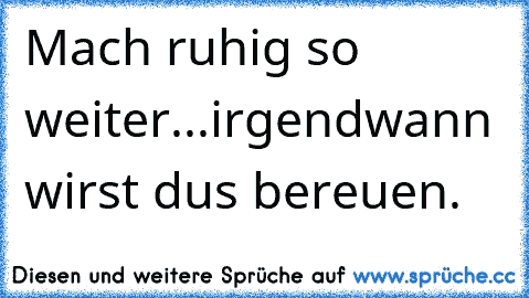 Mach ruhig so weiter...irgendwann wirst dus bereuen.