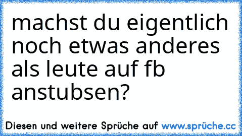 machst du eigentlich noch etwas anderes als leute auf fb anstubsen?