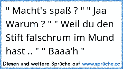 " Macht's spaß ? " " Jaa Warum ? " " Weil du den Stift falschrum im Mund hast .. " " Baaa'h "