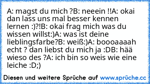 A: magst du mich ?
B: neeein !!
A: okai dan lass uns mal besser kennen lernen :)?!
B: okai frag mich was du wissen willst:)
A: was ist deine lieblingsfarbe?
B: weiß♥:)
A: boooaaaah echt ? dan liebst du mich ja :D
B: hää wieso des ?
A: ich bin so weis wie eine leiche :D;)