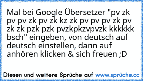 Mal bei Google Übersetzer "pv zk pv﻿ pv zk pv zk kz zk pv pv pv zk pv zk zk pzk pzk pvzkpkzvpvzk kkkkkk bsch" eingeben, von deutsch auf deutsch einstellen, dann auf anhören klicken & sich freuen ;D