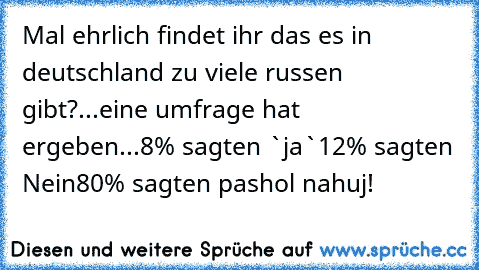 Mal ehrlich findet ihr das es in deutschland zu viele russen gibt?
...eine umfrage hat ergeben...
8% sagten `ja`
12% sagten Nein
80% sagten pashol nahuj!
