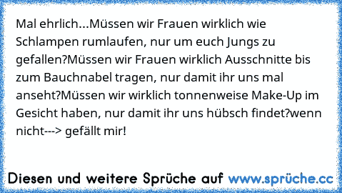 Mal ehrlich...
Müssen wir Frauen wirklich wie Schlampen rumlaufen, nur um euch Jungs zu gefallen?
Müssen wir Frauen wirklich Ausschnitte bis zum Bauchnabel tragen, nur damit ihr uns mal anseht?
Müssen wir wirklich tonnenweise Make-Up im Gesicht haben, nur damit ihr uns hübsch findet?
wenn nicht---> gefällt mir!