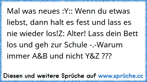 Mal was neues :
Y:: Wenn du etwas liebst, dann halt es fest und lass es nie wieder los!
Z: Alter! Lass dein Bett los und geh zur Schule -.-
Warum immer A&B und nicht Y&Z ???