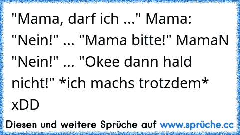 "Mama, darf ich ..." Mama: "Nein!" ... "Mama bitte!" MamaN "Nein!" ... "Okee dann hald nicht!" *ich machs trotzdem* xDD