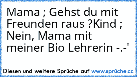 Mama ; Gehst du mit Freunden raus ?
Kind ; Nein, Mama mit meiner Bio Lehrerin -.-'