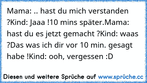 Mama: .. hast du mich verstanden ?
Kind: Jaaa !
10 mins später.
Mama: hast du es jetzt gemacht ?
Kind: waas ?
Das was ich dir vor 10 min. gesagt habe !
Kind: ooh, vergessen :D