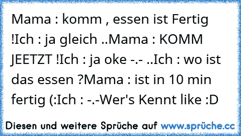 Mama : komm , essen ist Fertig !
Ich : ja gleich ..
Mama : KOMM JEETZT !
Ich : ja oke -.- ..
Ich : wo ist das essen ?
Mama : ist in 10 min fertig (:
Ich : -.-
Wer's Kennt like :D