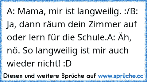 A: Mama, mir ist langweilig. :/
B: Ja, dann räum dein Zimmer auf oder lern für die Schule.
A: Äh, nö. So langweilig ist mir auch wieder nicht! :D