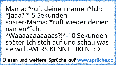 Mama: *ruft deinen namen*
Ich: *Jaaa?!*
-5 Sekunden später-
Mama: *ruft wieder deinen namen*
Ich: *Waaaaaaaaaaas?!*
-10 Sekunden später-
Ich steh auf und schau was sie will..
-WERS KENNT LIKEN! :D