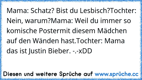 Mama: Schatz? Bist du Lesbisch?
Tochter: Nein, warum?
Mama: Weil du immer so komische Poster
mit diesem Mädchen auf den Wänden hast.
Tochter: Mama das ist Justin Bieber. -.-
xDD